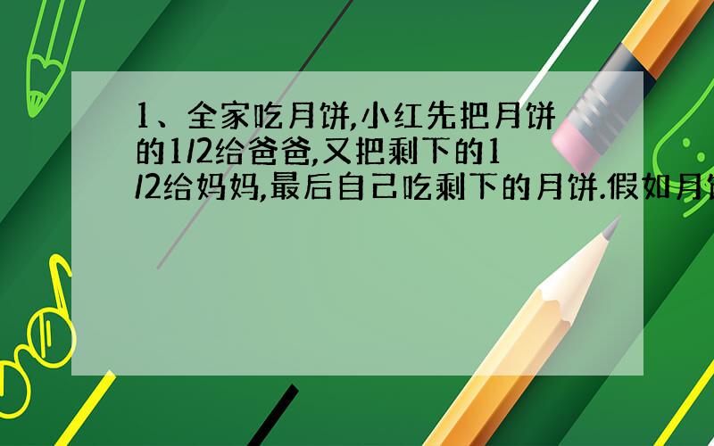 1、全家吃月饼,小红先把月饼的1/2给爸爸,又把剩下的1/2给妈妈,最后自己吃剩下的月饼.假如月饼重0.5公斤,小红的爸