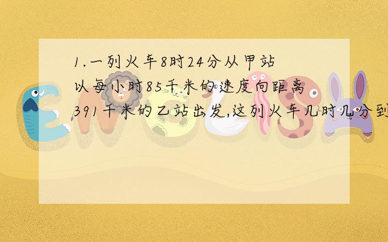 1.一列火车8时24分从甲站以每小时85千米的速度向距离391千米的乙站出发,这列火车几时几分到达乙站?