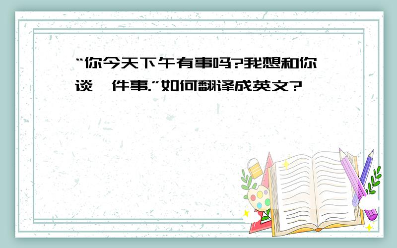 “你今天下午有事吗?我想和你谈一件事.”如何翻译成英文?