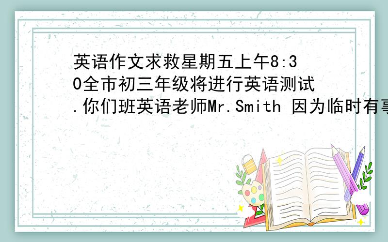 英语作文求救星期五上午8:30全市初三年级将进行英语测试.你们班英语老师Mr.Smith 因为临时有事,请你替他在班上交