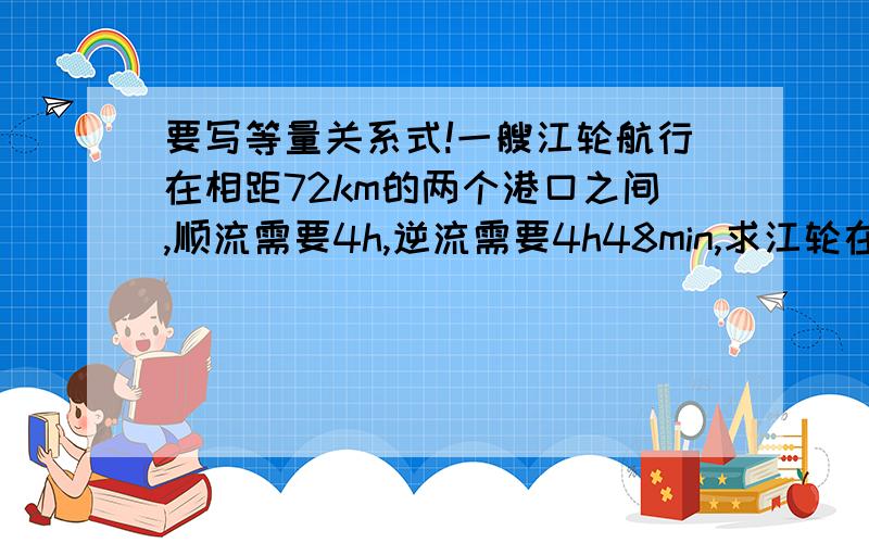 要写等量关系式!一艘江轮航行在相距72km的两个港口之间,顺流需要4h,逆流需要4h48min,求江轮在静水中的航速.（