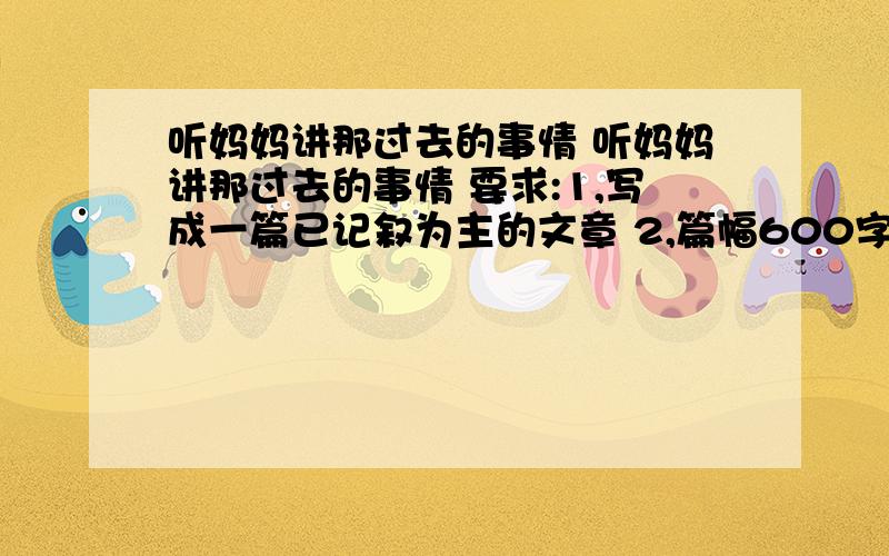 听妈妈讲那过去的事情 听妈妈讲那过去的事情 要求:1,写成一篇已记叙为主的文章 2,篇幅600字以上 大家帮个忙,范文就