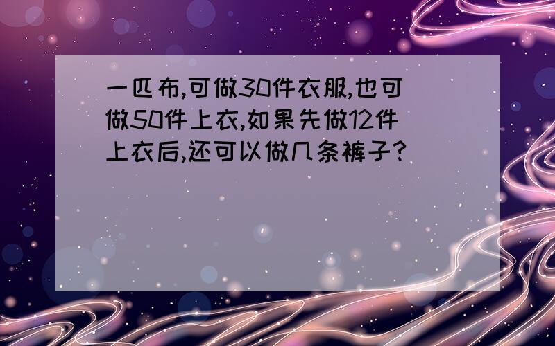 一匹布,可做30件衣服,也可做50件上衣,如果先做12件上衣后,还可以做几条裤子?