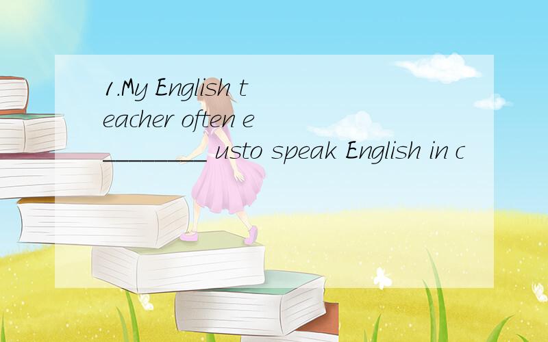 1.My English teacher often e________ usto speak English in c