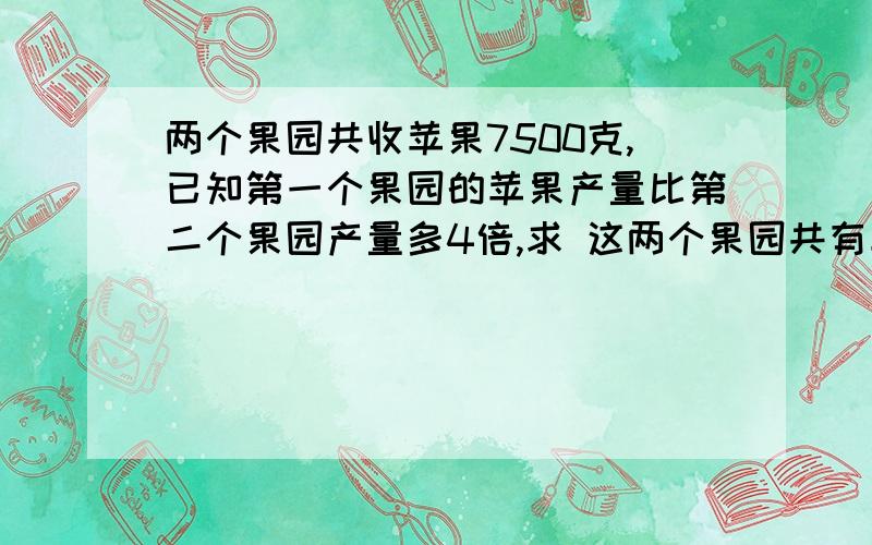 两个果园共收苹果7500克,已知第一个果园的苹果产量比第二个果园产量多4倍,求 这两个果园共有苹果多少千克 不要用方程