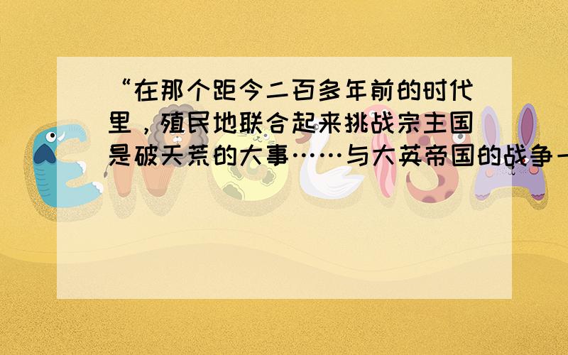 “在那个距今二百多年前的时代里，殖民地联合起来挑战宗主国是破天荒的大事……与大英帝国的战争一直艰苦地打了八年，最终赢得了