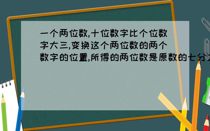 一个两位数,十位数字比个位数字大三,变换这个两位数的两个数字的位置,所得的两位数是原数的七分之四,求原来的两位数 （ 用