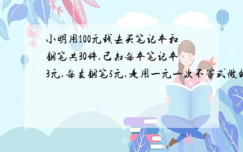 小明用100元钱去买笔记本和钢笔共30件,已知每本笔记本3元,每支钢笔5元,是用一元一次不等式做的