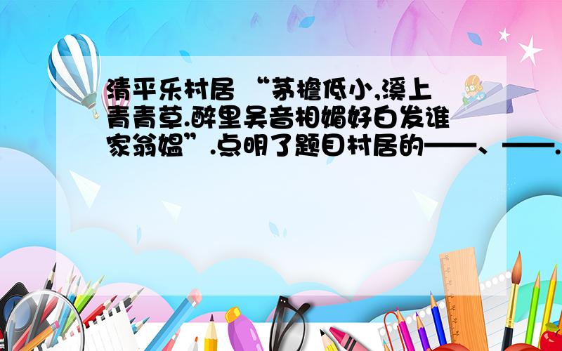 清平乐村居 “茅檐低小,溪上青青草.醉里吴音相媚好白发谁家翁媪”.点明了题目村居的——、——.