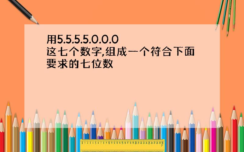 用5.5.5.5.0.0.0这七个数字,组成一个符合下面要求的七位数