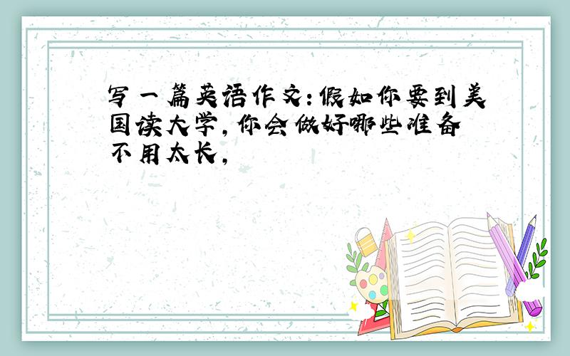 写一篇英语作文：假如你要到美国读大学,你会做好哪些准备 不用太长,