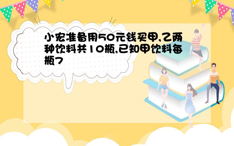 小宏准备用50元钱买甲,乙两种饮料共10瓶,已知甲饮料每瓶7