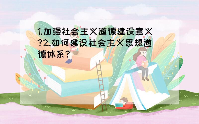 1.加强社会主义道德建设意义?2.如何建设社会主义思想道德体系?