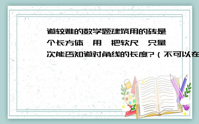 一道较难的数学题建筑用的砖是一个长方体,用一把软尺,只量一次能否知道对角线的长度?（不可以在砖上打孔或损坏砖块）对角线指