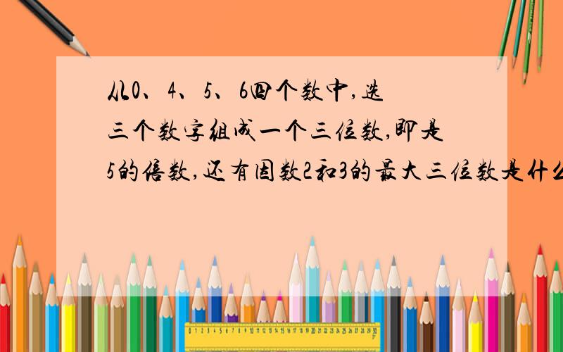 从0、4、5、6四个数中,选三个数字组成一个三位数,即是5的倍数,还有因数2和3的最大三位数是什么数?