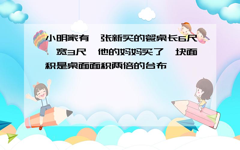 小明家有一张新买的餐桌长6尺、宽3尺,他的妈妈买了一块面积是桌面面积两倍的台布,