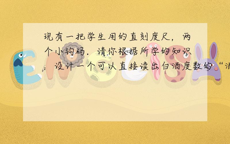 现有一把学生用的直刻度尺，两个小钩码．请你根据所学的知识：设计一个可以直接读出白酒度数的“酒度尺”．要求准确到5°．白酒