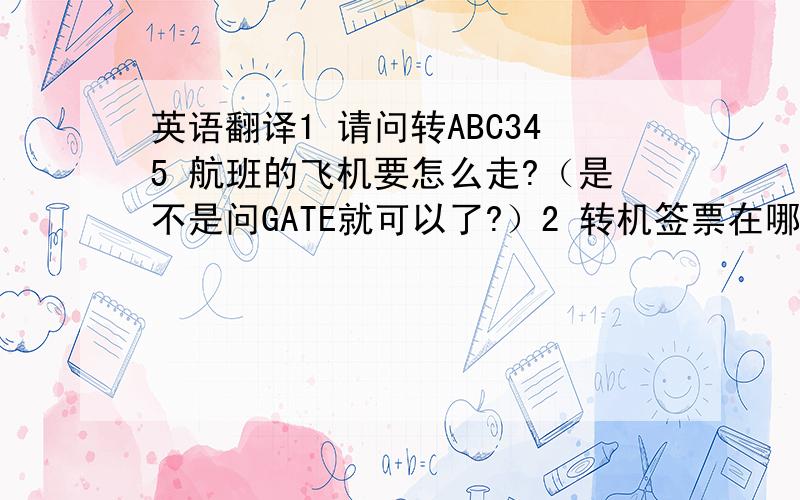 英语翻译1 请问转ABC345 航班的飞机要怎么走?（是不是问GATE就可以了?）2 转机签票在哪里?（换登机卡的地方）