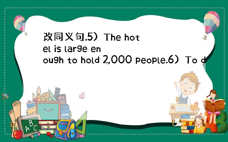 改同义句.5）The hotel is large enough to hold 2,000 people.6）To d