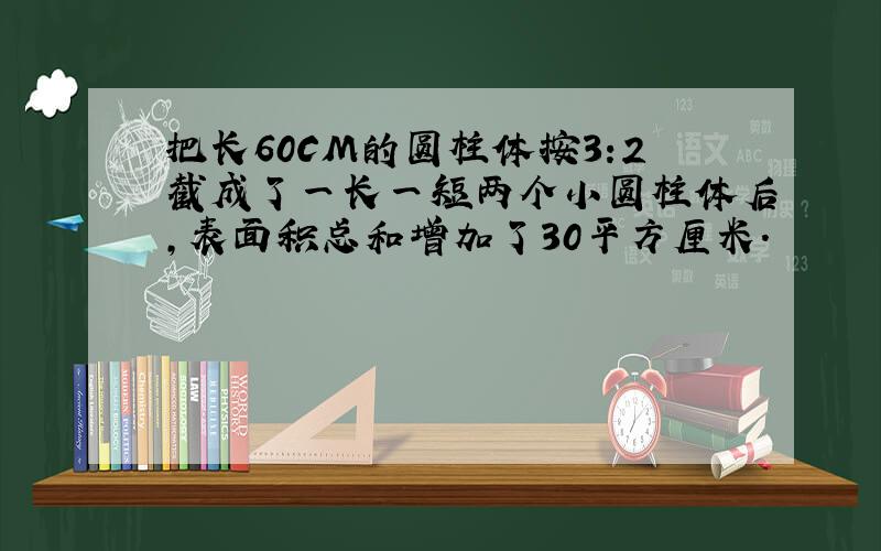 把长60CM的圆柱体按3:2截成了一长一短两个小圆柱体后,表面积总和增加了30平方厘米.