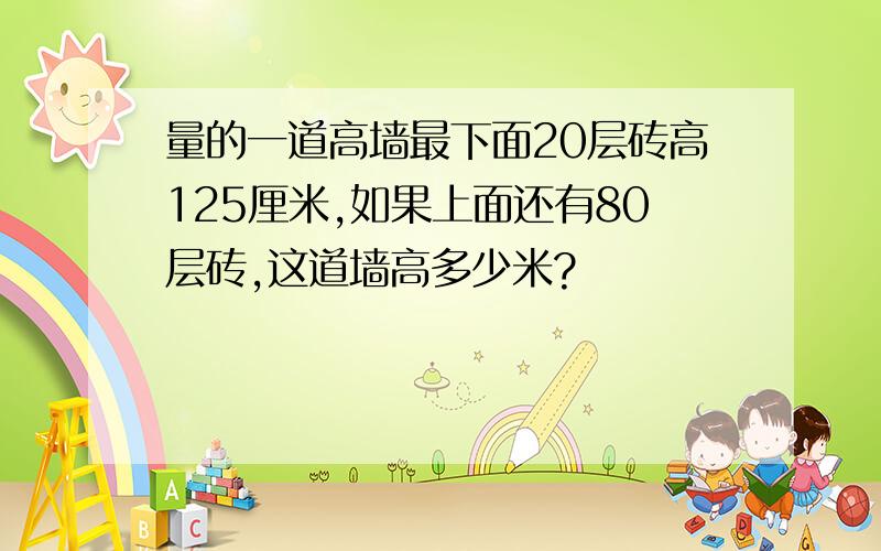 量的一道高墙最下面20层砖高125厘米,如果上面还有80层砖,这道墙高多少米?