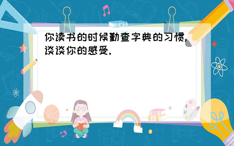 你读书的时候勤查字典的习惯,谈谈你的感受.