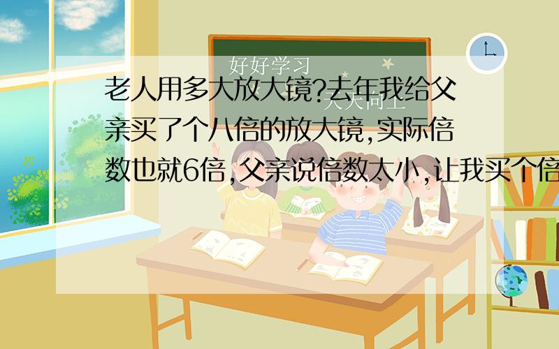 老人用多大放大镜?去年我给父亲买了个八倍的放大镜,实际倍数也就6倍,父亲说倍数太小,让我买个倍数大点的,可是淘宝上说老人