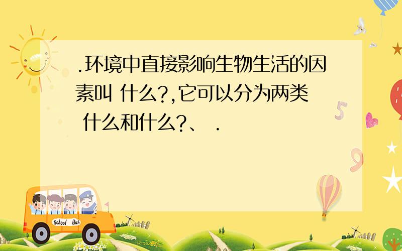 .环境中直接影响生物生活的因素叫 什么?,它可以分为两类 什么和什么?、 .