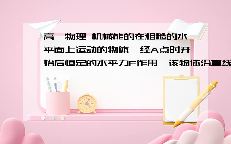 高一物理 机械能的在粗糙的水平面上运动的物体,经A点时开始后恒定的水平力F作用,该物体沿直线运动到B点,已知物体在B点的