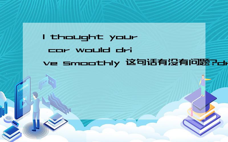 I thought your car would drive smoothly 这句话有没有问题?drive 的主语可以