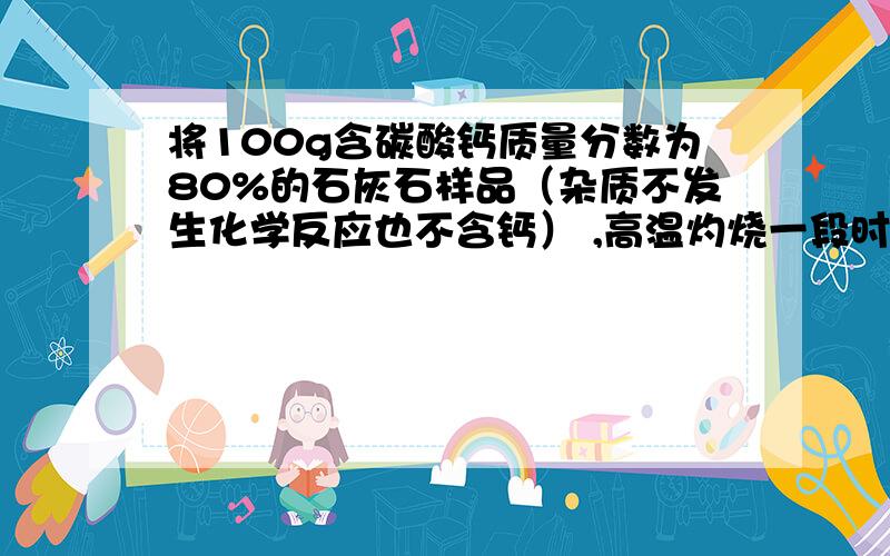 将100g含碳酸钙质量分数为80%的石灰石样品（杂质不发生化学反应也不含钙） ,高温灼烧一段时间后