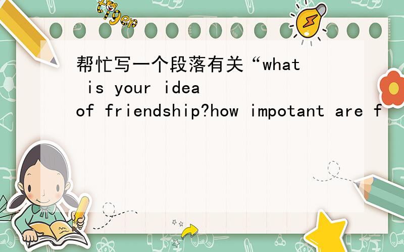 帮忙写一个段落有关“what is your idea of friendship?how impotant are f