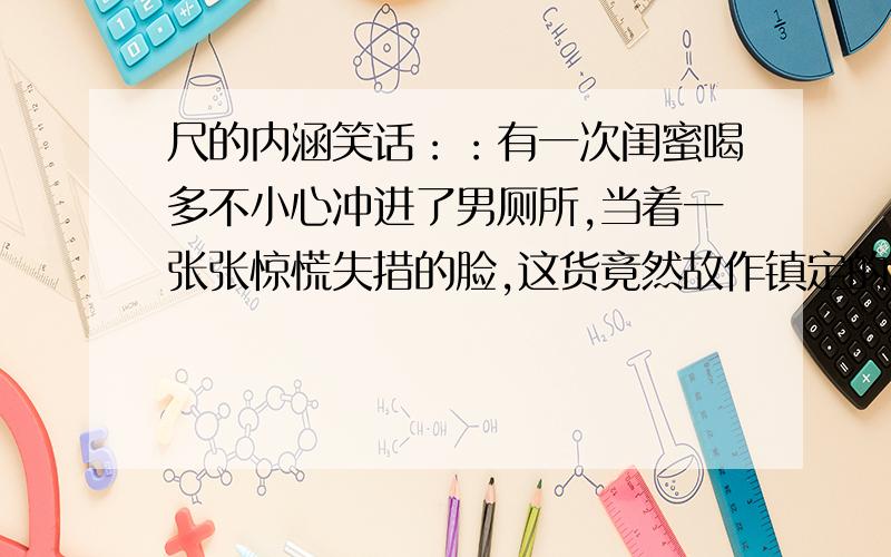 尺的内涵笑话：：有一次闺蜜喝多不小心冲进了男厕所,当着一张张惊慌失措的脸,这货竟然故作镇定的大声喊：我又没带尺~