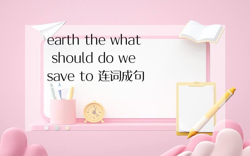 earth the what should do we save to 连词成句