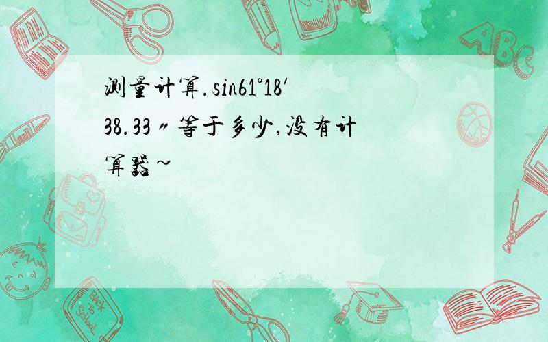 测量计算.sin61°18′38.33〃等于多少,没有计算器~