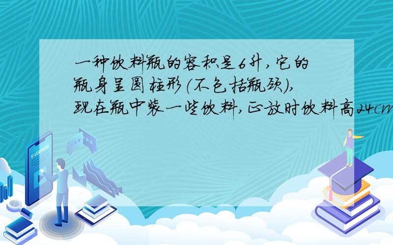 一种饮料瓶的容积是6升,它的瓶身呈圆柱形（不包括瓶颈）,现在瓶中装一些饮料,正放时饮料高24cm,倒放时