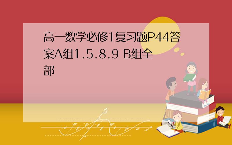 高一数学必修1复习题P44答案A组1.5.8.9 B组全部