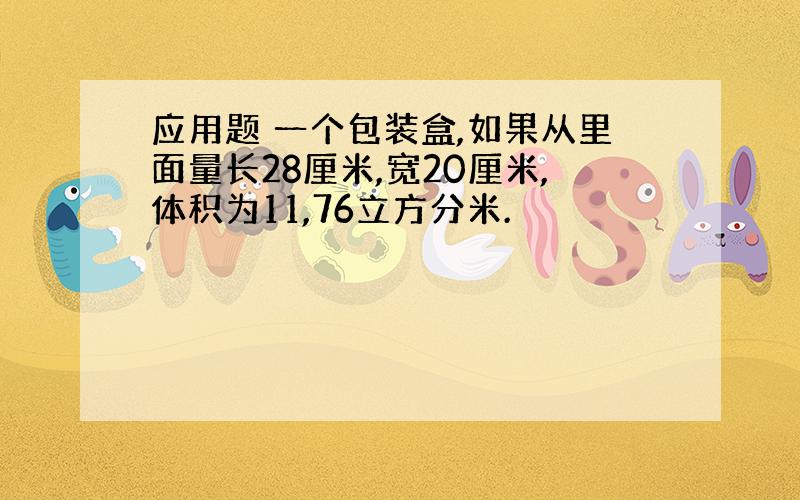 应用题 一个包装盒,如果从里面量长28厘米,宽20厘米,体积为11,76立方分米.