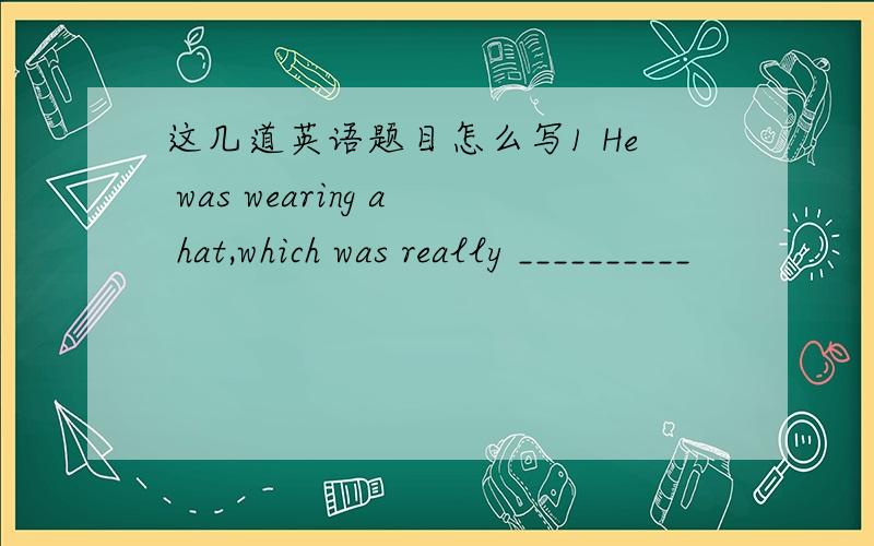 这几道英语题目怎么写1 He was wearing a hat,which was really __________