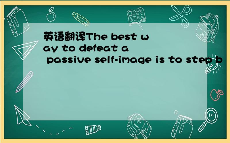 英语翻译The best way to defeat a passive self-image is to step b