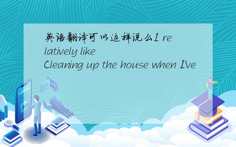 英语翻译可以这样说么I relatively like Cleaning up the house when I've