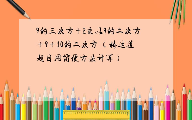 9的三次方+2乘以9的二次方+9+10的二次方 （将这道题目用简便方法计算）