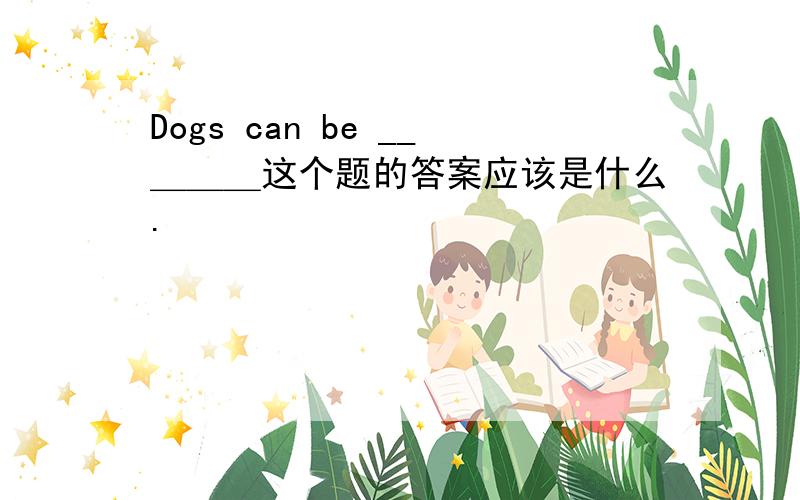 Dogs can be __＿＿＿这个题的答案应该是什么.