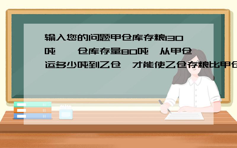 输入您的问题甲仓库存粮130吨,一仓库存量80吨,从甲仓运多少吨到乙仓,才能使乙仓存粮比甲仓的4倍多10吨