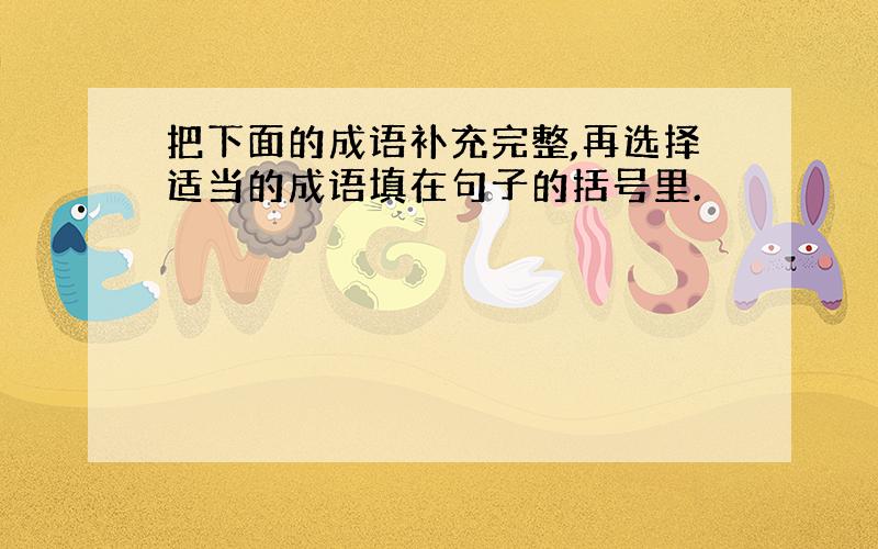 把下面的成语补充完整,再选择适当的成语填在句子的括号里.