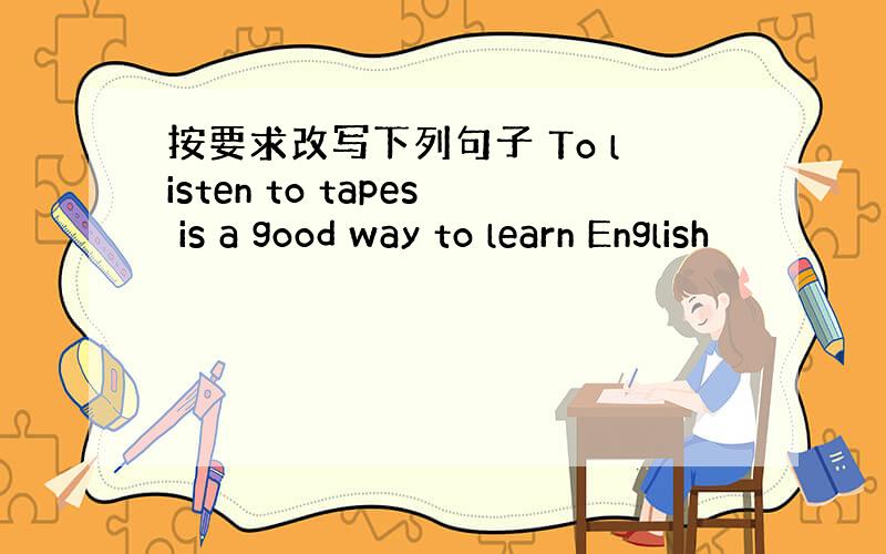 按要求改写下列句子 To listen to tapes is a good way to learn English