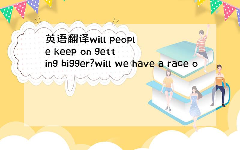 英语翻译will people keep on getting bigger?will we have a race o