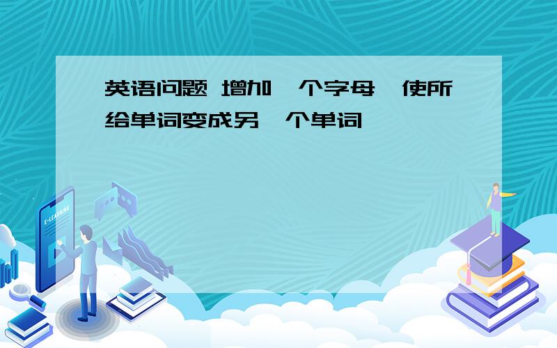 英语问题 增加一个字母,使所给单词变成另一个单词