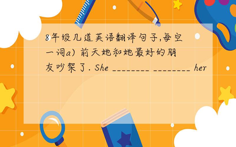 8年级几道英语翻译句子,每空一词a) 前天她和她最好的朋友吵架了. She ________ ________ her