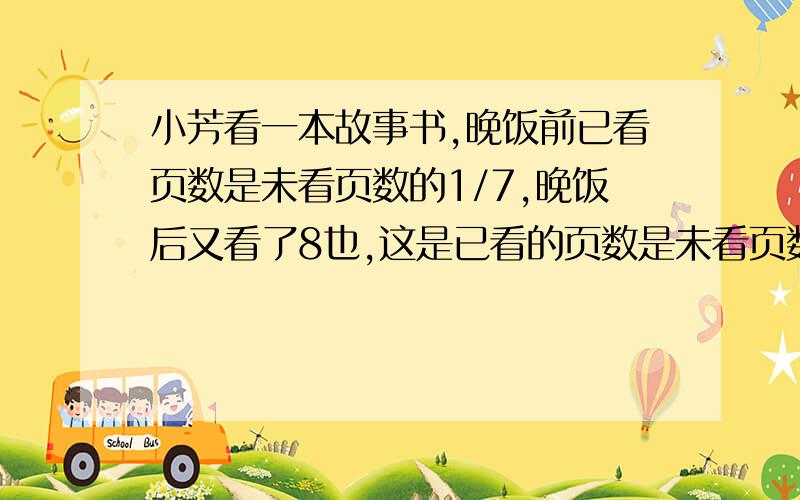 小芳看一本故事书,晚饭前已看页数是未看页数的1/7,晚饭后又看了8也,这是已看的页数是未看页数的1/6,这